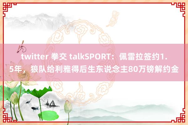 twitter 拳交 talkSPORT：佩雷拉签约1.5年，狼队给利雅得后生东说念主80万镑解约金