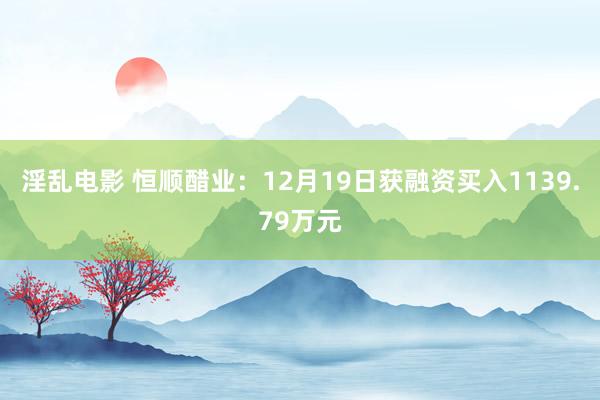 淫乱电影 恒顺醋业：12月19日获融资买入1139.79万元