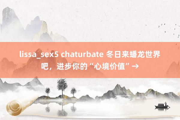 lissa_sex5 chaturbate 冬日来蟠龙世界吧，进步你的“心境价值”→