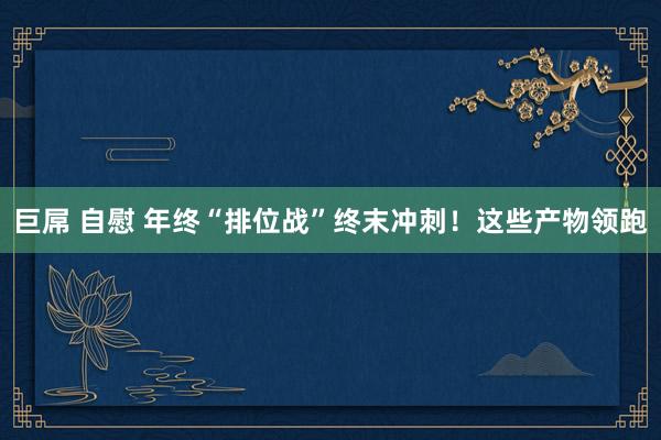 巨屌 自慰 年终“排位战”终末冲刺！这些产物领跑