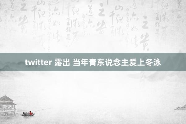 twitter 露出 当年青东说念主爱上冬泳