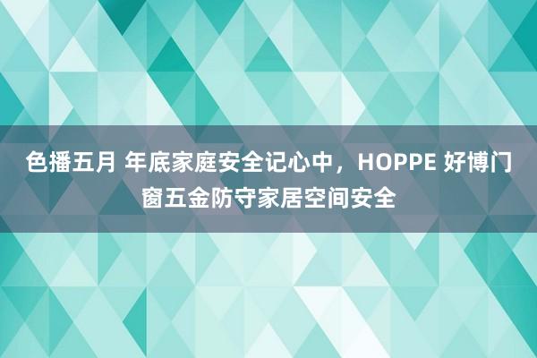 色播五月 年底家庭安全记心中，HOPPE 好博门窗五金防守家居空间安全