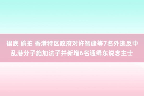 裙底 偷拍 香港特区政府对许智峰等7名外逃反中乱港分子施加法子并新增6名通缉东说念主士