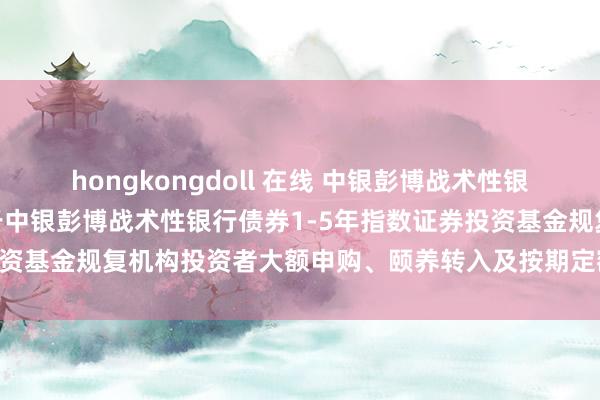 hongkongdoll 在线 中银彭博战术性银行债券1-5年指数: 对于中银彭博战术性银行债券1-5年指数证券投资基金规复机构投资者大额申购、颐养转入及按期定额投资业务的公告