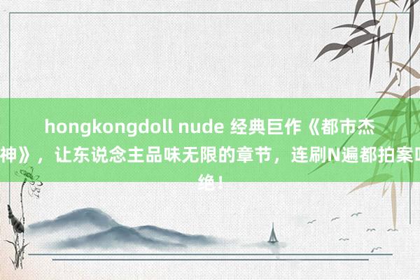 hongkongdoll nude 经典巨作《都市杰作医神》，让东说念主品味无限的章节，连刷N遍都拍案叫绝！