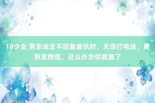 18少女 男东谈主不回复音讯时，无须打电话，更别发微信，这么作念你就赢了