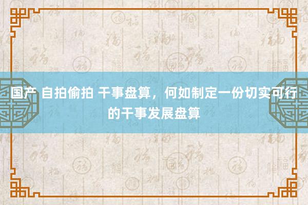 国产 自拍偷拍 干事盘算，何如制定一份切实可行的干事发展盘算