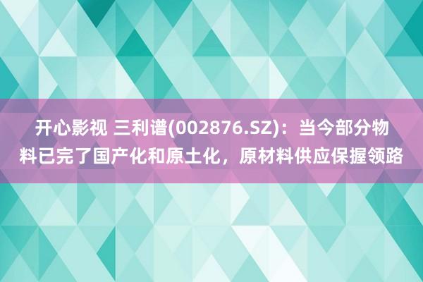 开心影视 三利谱(002876.SZ)：当今部分物料已完了国产化和原土化，原材料供应保握领路