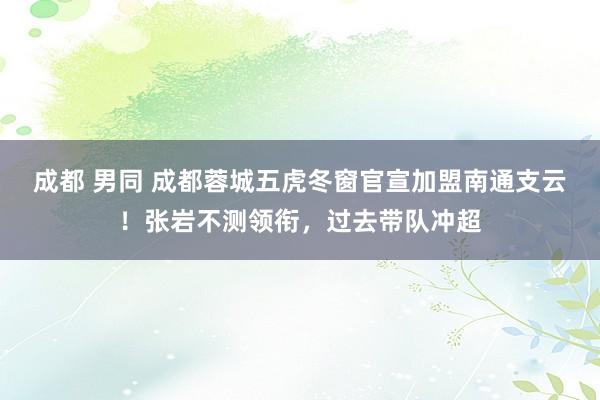 成都 男同 成都蓉城五虎冬窗官宣加盟南通支云！张岩不测领衔，过去带队冲超