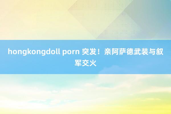 hongkongdoll porn 突发！亲阿萨德武装与叙军交火