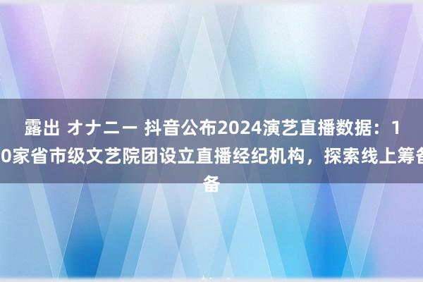 露出 オナニー 抖音公布2024演艺直播数据：150家省市级文艺院团设立直播经纪机构，探索线上筹备