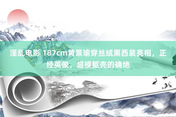 淫乱电影 187cm黄景瑜穿丝绒黑西装亮相，正经英俊，超模躯壳的确绝