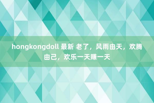 hongkongdoll 最新 老了，风雨由天，欢腾由己，欢乐一天赚一天