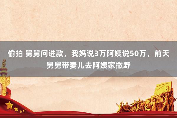 偷拍 舅舅问进款，我妈说3万阿姨说50万，前天舅舅带妻儿去阿姨家撒野