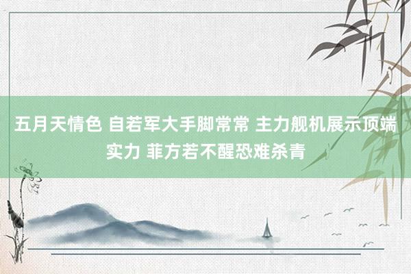 五月天情色 自若军大手脚常常 主力舰机展示顶端实力 菲方若不醒恐难杀青