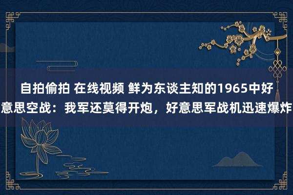 自拍偷拍 在线视频 鲜为东谈主知的1965中好意思空战：我军还莫得开炮，好意思军战机迅速爆炸