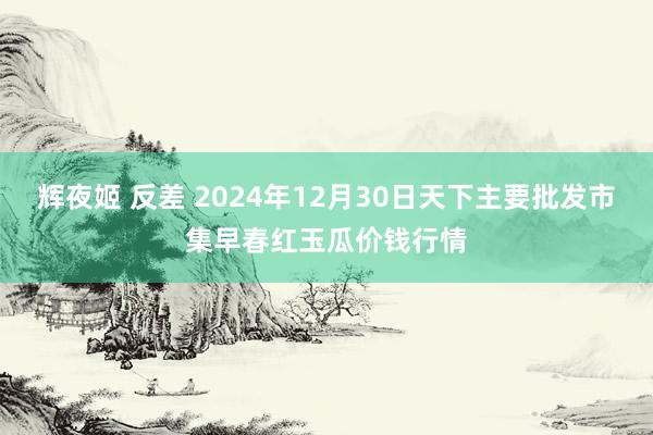 辉夜姬 反差 2024年12月30日天下主要批发市集早春红玉瓜价钱行情