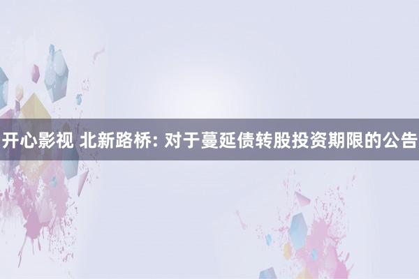 开心影视 北新路桥: 对于蔓延债转股投资期限的公告