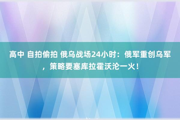 高中 自拍偷拍 俄乌战场24小时：俄军重创乌军，策略要塞库拉霍沃沦一火！