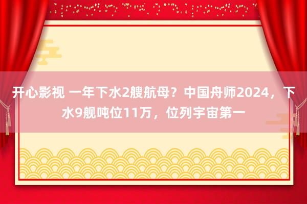 开心影视 一年下水2艘航母？中国舟师2024，下水9舰吨位11万，位列宇宙第一