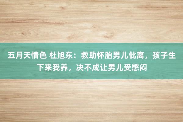 五月天情色 杜旭东：救助怀胎男儿仳离，孩子生下来我养，决不成让男儿受憋闷