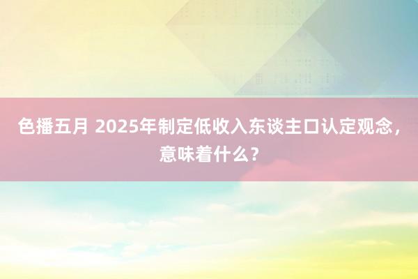 色播五月 2025年制定低收入东谈主口认定观念，意味着什么？