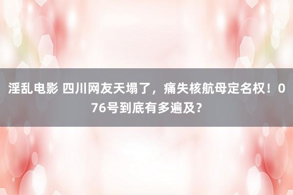 淫乱电影 四川网友天塌了，痛失核航母定名权！076号到底有多遍及？