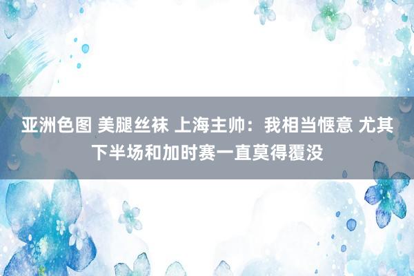 亚洲色图 美腿丝袜 上海主帅：我相当惬意 尤其下半场和加时赛一直莫得覆没