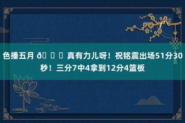 色播五月 😂真有力儿呀！祝铭震出场51分30秒！三分7中4拿到12分4篮板