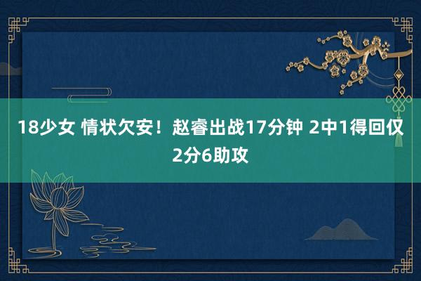 18少女 情状欠安！赵睿出战17分钟 2中1得回仅2分6助攻