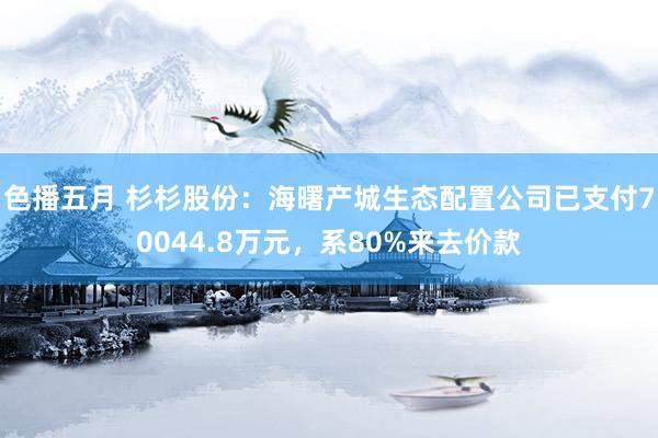 色播五月 杉杉股份：海曙产城生态配置公司已支付70044.8万元，系80%来去价款