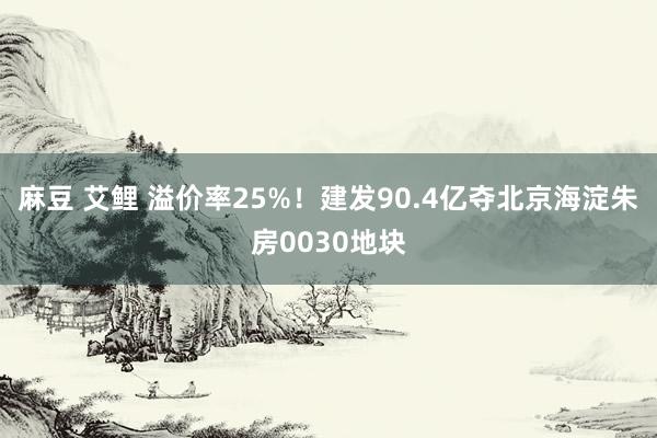 麻豆 艾鲤 溢价率25%！建发90.4亿夺北京海淀朱房0030地块