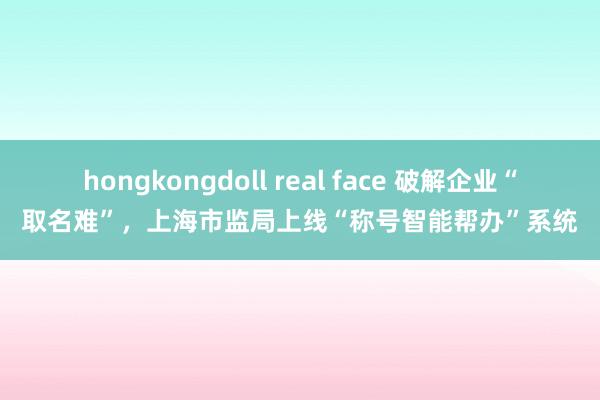 hongkongdoll real face 破解企业“取名难”，上海市监局上线“称号智能帮办”系统