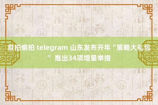 自拍偷拍 telegram 山东发布开年“策略大礼包” 推出34项增量举措