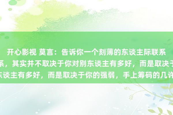 开心影视 莫言：告诉你一个刻薄的东谈主际联系：你和任何东谈主的联系，其实并不取决于你对别东谈主有多好，而是取决于你的强弱，手上筹码的几许。