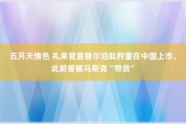 五月天情色 礼来官宣替尔泊肽矜重在中国上市，此前曾被马斯克“带货”