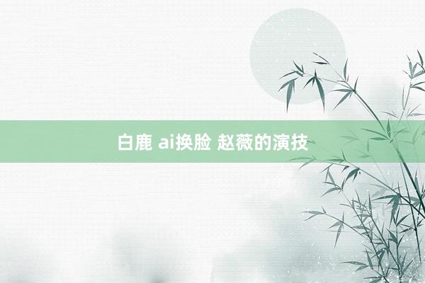 白鹿 ai换脸 赵薇的演技