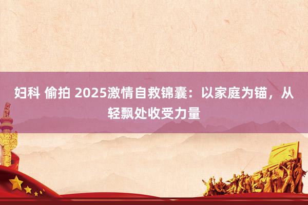 妇科 偷拍 2025激情自救锦囊：以家庭为锚，从轻飘处收受力量