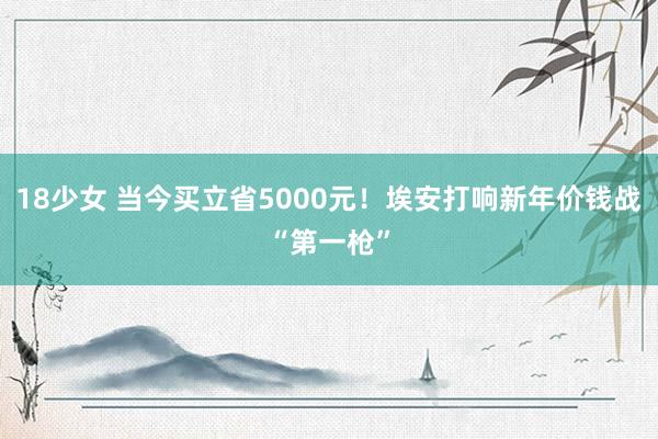 18少女 当今买立省5000元！埃安打响新年价钱战“第一枪”