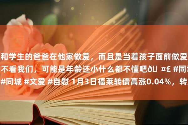 和学生的爸爸在他家做爱，而且是当着孩子面前做爱，太刺激了，孩子完全不看我们，可能是年龄还小什么都不懂吧🤣 #同城 #文爱 #自慰 1月3日福莱转债高涨0.04%，转股溢价率140.93%