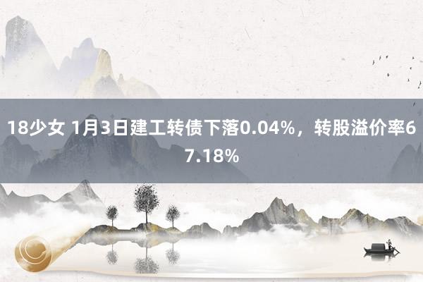 18少女 1月3日建工转债下落0.04%，转股溢价率67.18%