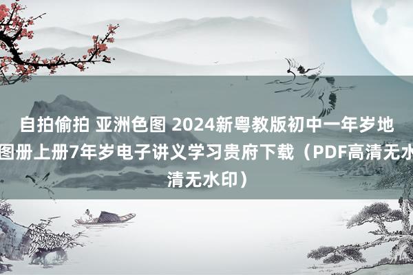 自拍偷拍 亚洲色图 2024新粤教版初中一年岁地舆+图册上册7年岁电子讲义学习贵府下载（PDF高清无水印）