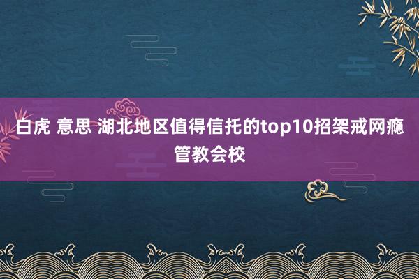 白虎 意思 湖北地区值得信托的top10招架戒网瘾管教会校