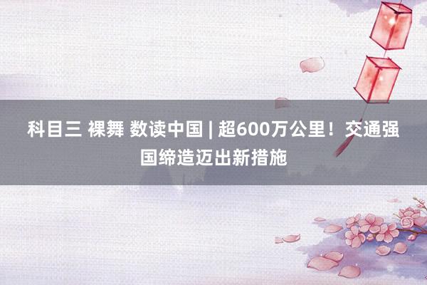 科目三 裸舞 数读中国 | 超600万公里！交通强国缔造迈出新措施