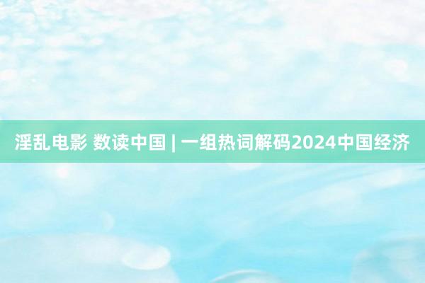 淫乱电影 数读中国 | 一组热词解码2024中国经济