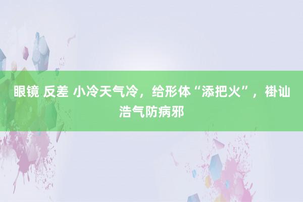 眼镜 反差 小冷天气冷，给形体“添把火”，褂讪浩气防病邪