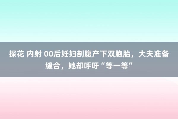 探花 内射 00后妊妇剖腹产下双胞胎，大夫准备缝合，她却呼吁“等一等”