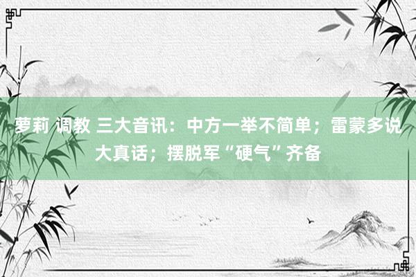 萝莉 调教 三大音讯：中方一举不简单；雷蒙多说大真话；摆脱军“硬气”齐备