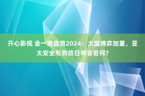 开心影视 金一南盘货2024：大国博弈加重，亚太安全形势改日将会若何？