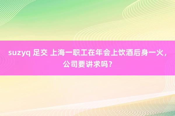 suzyq 足交 上海一职工在年会上饮酒后身一火，公司要讲求吗？